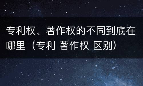 专利权、著作权的不同到底在哪里（专利 著作权 区别）