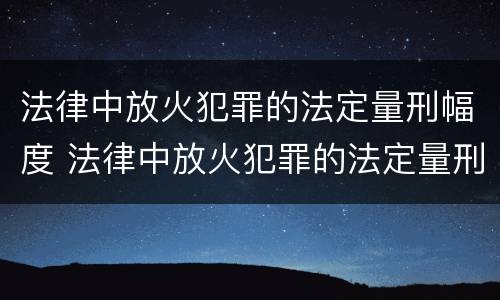 法律中放火犯罪的法定量刑幅度 法律中放火犯罪的法定量刑幅度是多少
