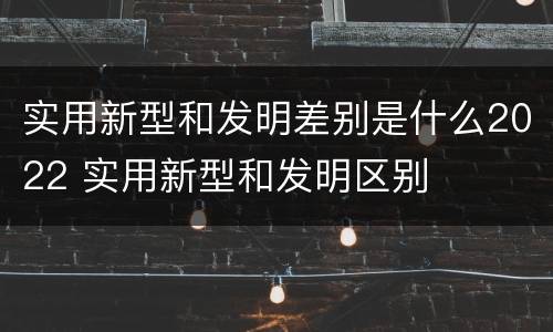 实用新型和发明差别是什么2022 实用新型和发明区别