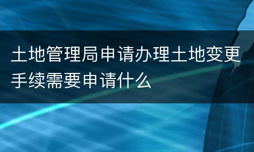 土地管理局申请办理土地变更手续需要申请什么