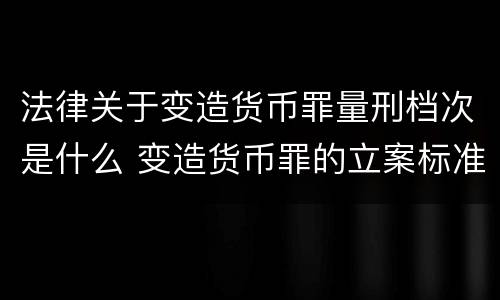 法律关于变造货币罪量刑档次是什么 变造货币罪的立案标准