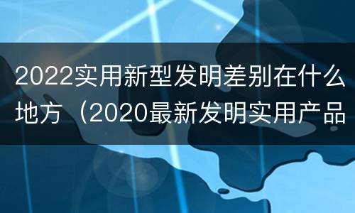 2022实用新型发明差别在什么地方（2020最新发明实用产品）