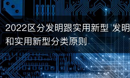 2022区分发明跟实用新型 发明和实用新型分类原则