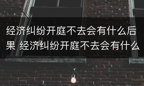经济纠纷开庭不去会有什么后果 经济纠纷开庭不去会有什么后果吗