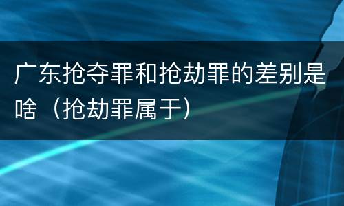 广东抢夺罪和抢劫罪的差别是啥（抢劫罪属于）