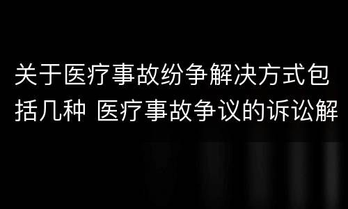 关于医疗事故纷争解决方式包括几种 医疗事故争议的诉讼解决的种类和内容包括哪些