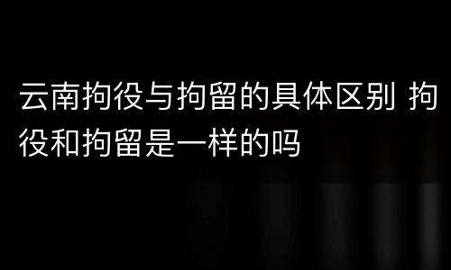 云南拘役与拘留的具体区别 拘役和拘留是一样的吗