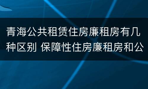 青海公共租赁住房廉租房有几种区别 保障性住房廉租房和公租房区别