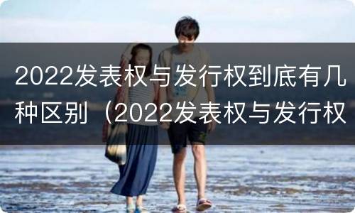 2022发表权与发行权到底有几种区别（2022发表权与发行权到底有几种区别呢）