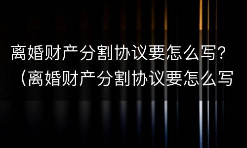离婚财产分割协议要怎么写？（离婚财产分割协议要怎么写才有效）