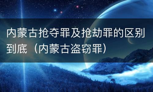 内蒙古抢夺罪及抢劫罪的区别到底（内蒙古盗窃罪）