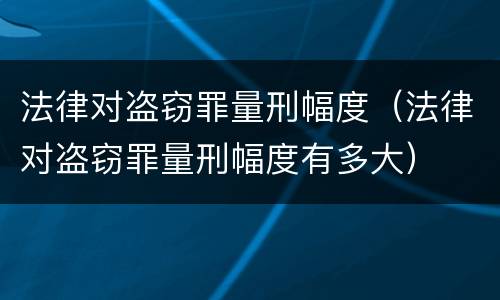 法律对盗窃罪量刑幅度（法律对盗窃罪量刑幅度有多大）