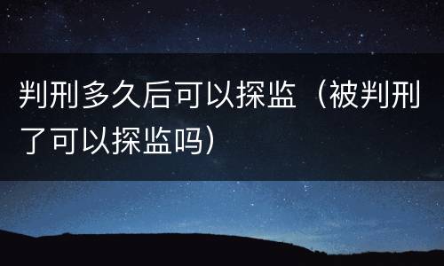 判刑多久后可以探监（被判刑了可以探监吗）