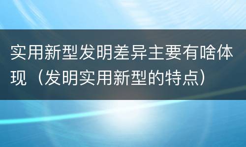 实用新型发明差异主要有啥体现（发明实用新型的特点）