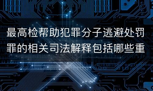 最高检帮助犯罪分子逃避处罚罪的相关司法解释包括哪些重要规定