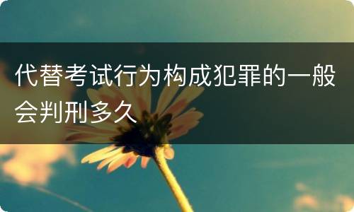 代替考试行为构成犯罪的一般会判刑多久