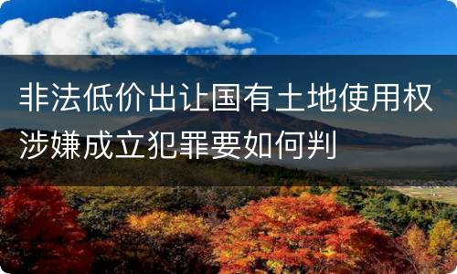 非法低价出让国有土地使用权涉嫌成立犯罪要如何判