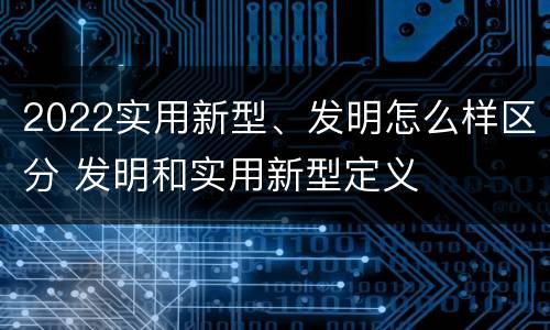 2022实用新型、发明怎么样区分 发明和实用新型定义