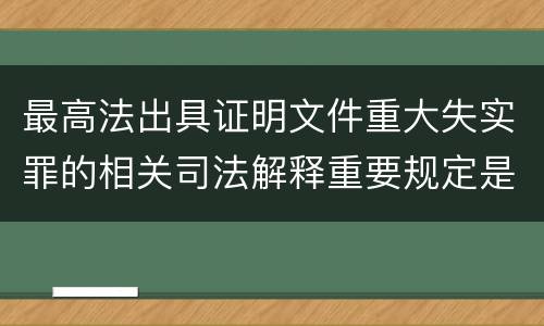 最高法出具证明文件重大失实罪的相关司法解释重要规定是什么
