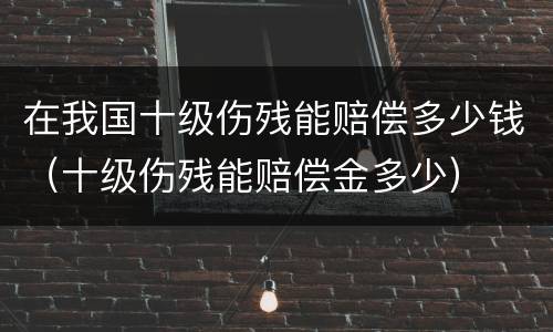 在我国十级伤残能赔偿多少钱（十级伤残能赔偿金多少）