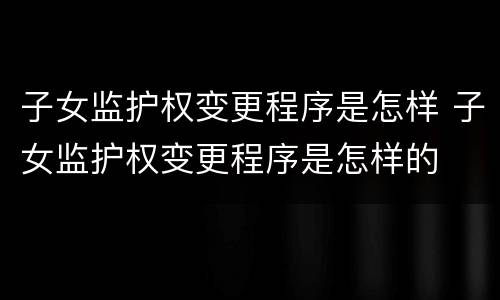 子女监护权变更程序是怎样 子女监护权变更程序是怎样的