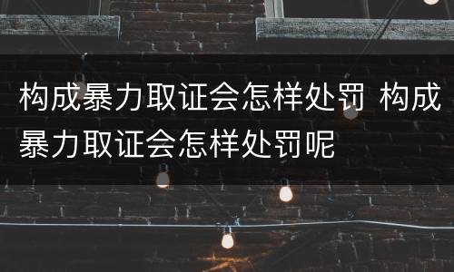 构成暴力取证会怎样处罚 构成暴力取证会怎样处罚呢