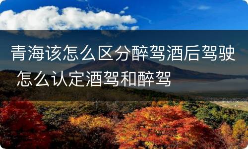 青海该怎么区分醉驾酒后驾驶 怎么认定酒驾和醉驾