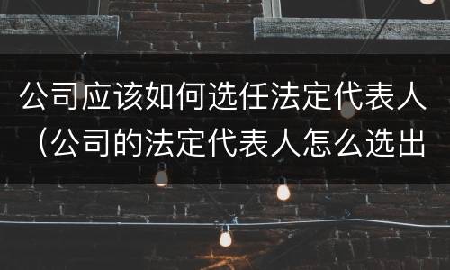 公司应该如何选任法定代表人（公司的法定代表人怎么选出来）