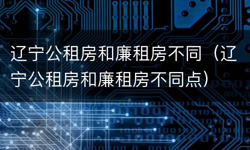 辽宁公租房和廉租房不同（辽宁公租房和廉租房不同点）