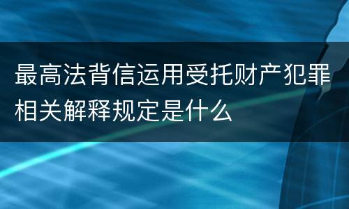 最高法背信运用受托财产犯罪相关解释规定是什么