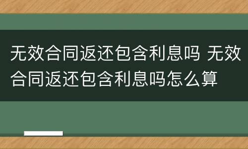 无效合同返还包含利息吗 无效合同返还包含利息吗怎么算