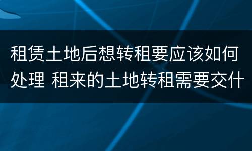 租赁土地后想转租要应该如何处理 租来的土地转租需要交什么税