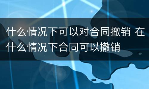什么情况下可以对合同撤销 在什么情况下合同可以撤销