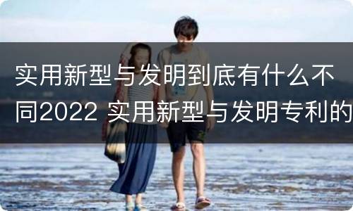 实用新型与发明到底有什么不同2022 实用新型与发明专利的区别有哪些
