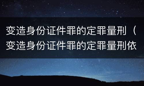 变造身份证件罪的定罪量刑（变造身份证件罪的定罪量刑依据）