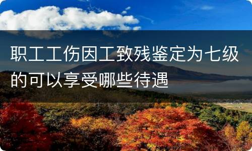 职工工伤因工致残鉴定为七级的可以享受哪些待遇
