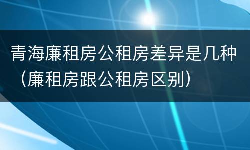 青海廉租房公租房差异是几种（廉租房跟公租房区别）