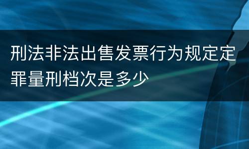 刑法非法出售发票行为规定定罪量刑档次是多少