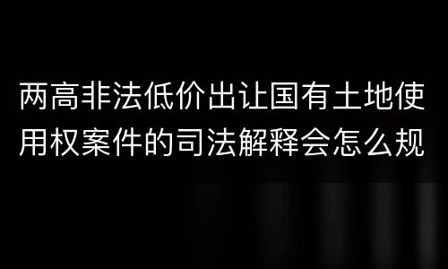 两高非法低价出让国有土地使用权案件的司法解释会怎么规定
