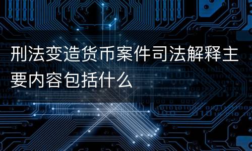 刑法变造货币案件司法解释主要内容包括什么