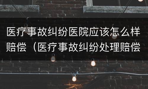 医疗事故纠纷医院应该怎么样赔偿（医疗事故纠纷处理赔偿）
