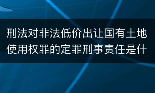 刑法对非法低价出让国有土地使用权罪的定罪刑事责任是什么样的
