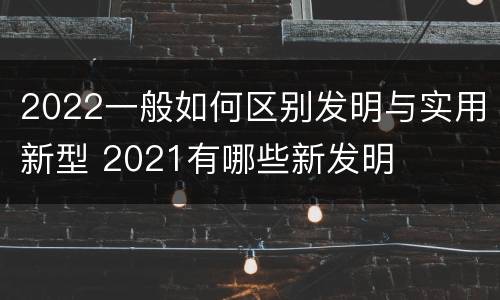 2022一般如何区别发明与实用新型 2021有哪些新发明