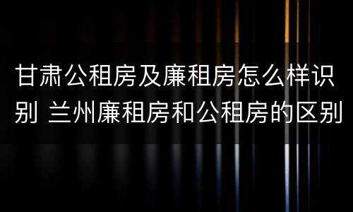 甘肃公租房及廉租房怎么样识别 兰州廉租房和公租房的区别