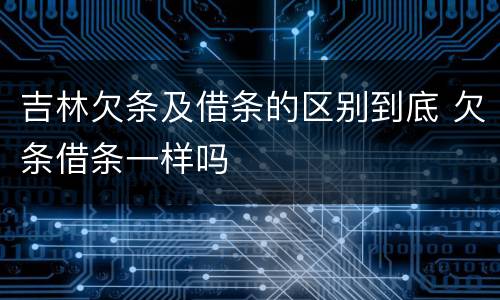 吉林欠条及借条的区别到底 欠条借条一样吗