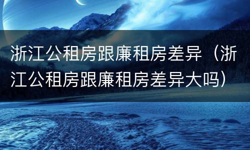 浙江公租房跟廉租房差异（浙江公租房跟廉租房差异大吗）