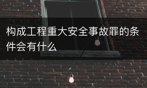 构成工程重大安全事故罪的条件会有什么