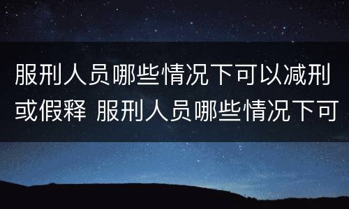 服刑人员哪些情况下可以减刑或假释 服刑人员哪些情况下可以减刑或假释呢