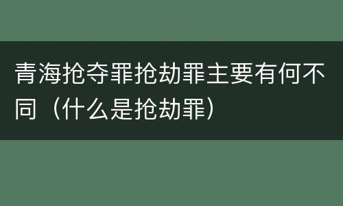 青海抢夺罪抢劫罪主要有何不同（什么是抢劫罪）
