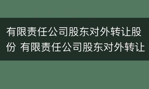 有限责任公司股东对外转让股份 有限责任公司股东对外转让股份的规定